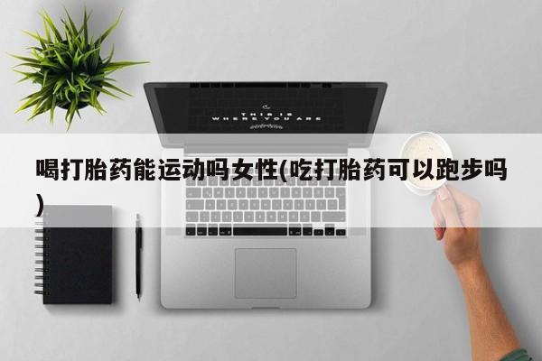 打胎药专卖微信方式喝打胎药能运动吗女性(吃打胎药可以跑步吗)