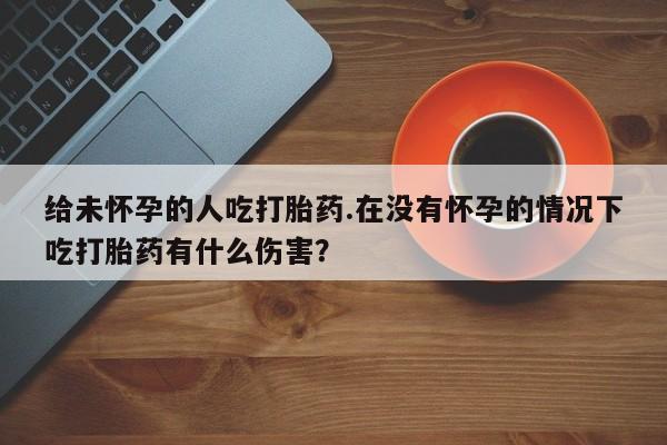 打胎药专卖微信方式给未怀孕的人吃打胎药.在没有怀孕的情况下吃打胎药有什么伤害？
