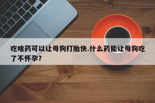 打胎药专卖微信方式吃啥药可以让母狗打胎快.什么药能让母狗吃了不怀孕？