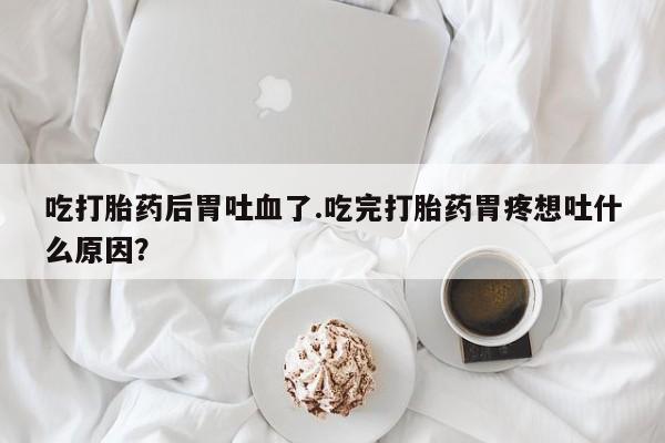 打胎药专卖微信方式吃打胎药后胃吐血了.吃完打胎药胃疼想吐什么原因？