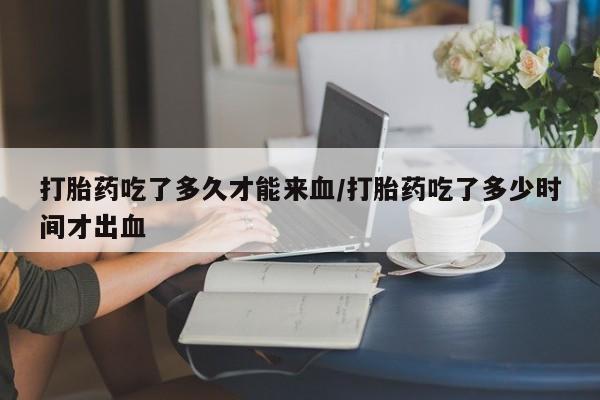 打胎药专卖微信方式打胎药吃了多久才能来血/打胎药吃了多少时间才出血