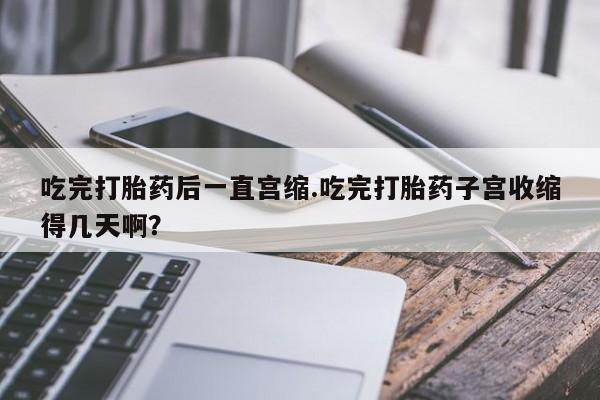 打胎药专卖微信方式吃完打胎药后一直宫缩.吃完打胎药子宫收缩得几天啊？