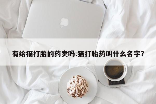 打胎药专卖微信方式有给猫打胎的药卖吗.猫打胎药叫什么名字？