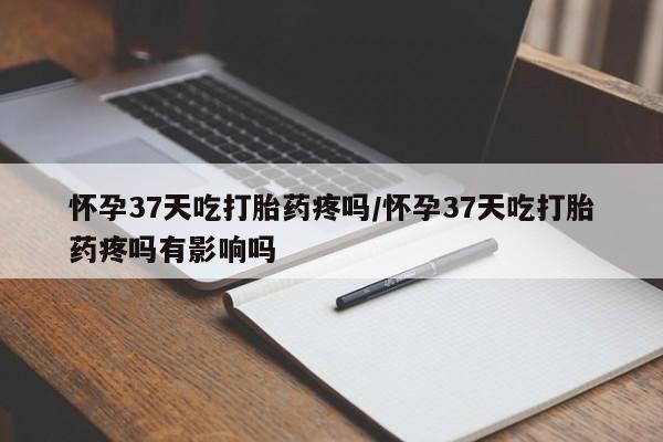 打胎药专卖微信方式怀孕37天吃打胎药疼吗/怀孕37天吃打胎药疼吗有影响吗
