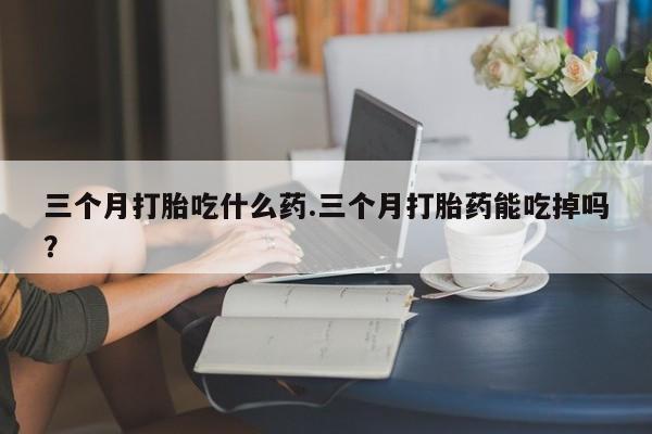 打胎药专卖微信方式三个月打胎吃什么药.三个月打胎药能吃掉吗？