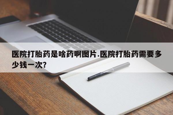 打胎药专卖微信方式医院打胎药是啥药啊图片.医院打胎药需要多少钱一次？