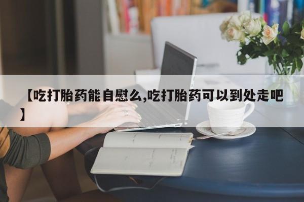 打胎药专卖微信方式【吃打胎药能自慰么,吃打胎药可以到处走吧】