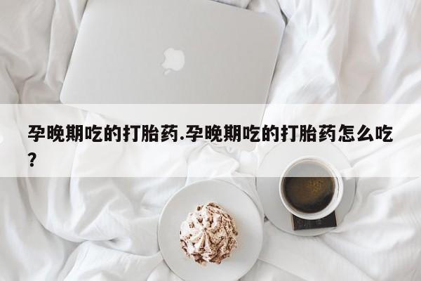 打胎药专卖微信方式孕晚期吃的打胎药.孕晚期吃的打胎药怎么吃?