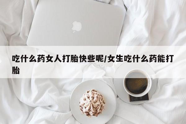 打胎药专卖微信方式吃什么药女人打胎快些呢/女生吃什么药能打胎