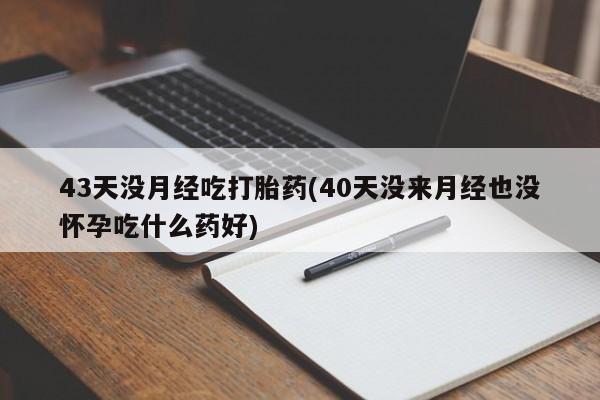 打胎药专卖微信方式43天没月经吃打胎药(40天没来月经也没怀孕吃什么药好)