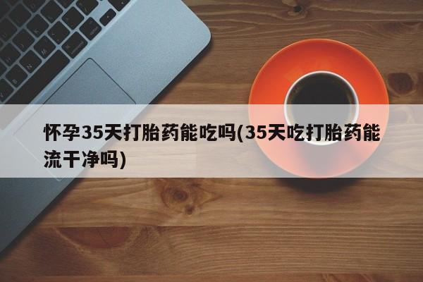 打胎药专卖微信方式怀孕35天打胎药能吃吗(35天吃打胎药能流干净吗)
