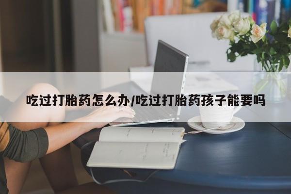 打胎药专卖微信方式吃过打胎药怎么办/吃过打胎药孩子能要吗
