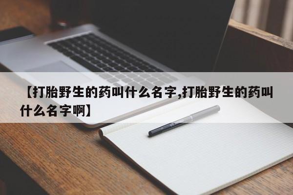 打胎药专卖微信方式【打胎野生的药叫什么名字,打胎野生的药叫什么名字啊】