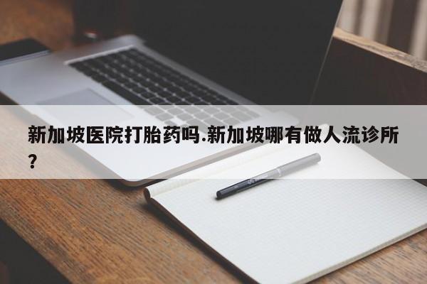 打胎药专卖微信方式新加坡医院打胎药吗.新加坡哪有做人流诊所？