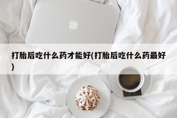 打胎药专卖微信方式打胎后吃什么药才能好(打胎后吃什么药最好)