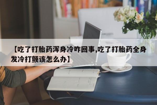 打胎药专卖微信方式【吃了打胎药浑身冷咋回事,吃了打胎药全身发冷打颤该怎么办】
