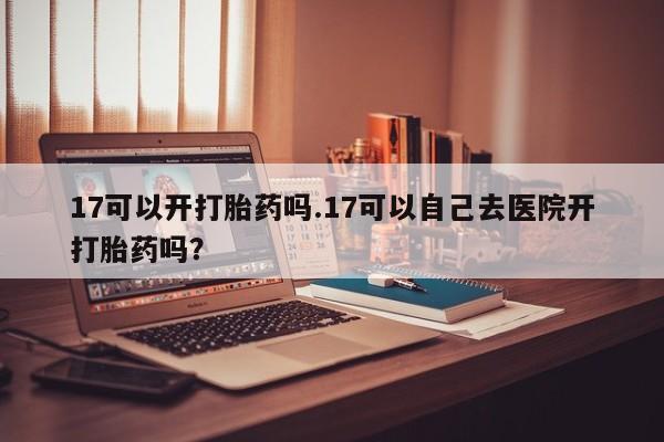 打胎药专卖微信方式17可以开打胎药吗.17可以自己去医院开打胎药吗?